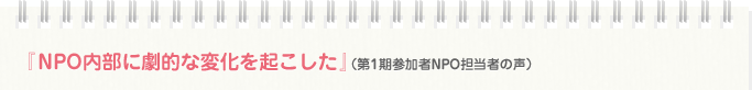 『NPO内部に劇的な変化を起こした』（第1期参加者NPO担当者の声）